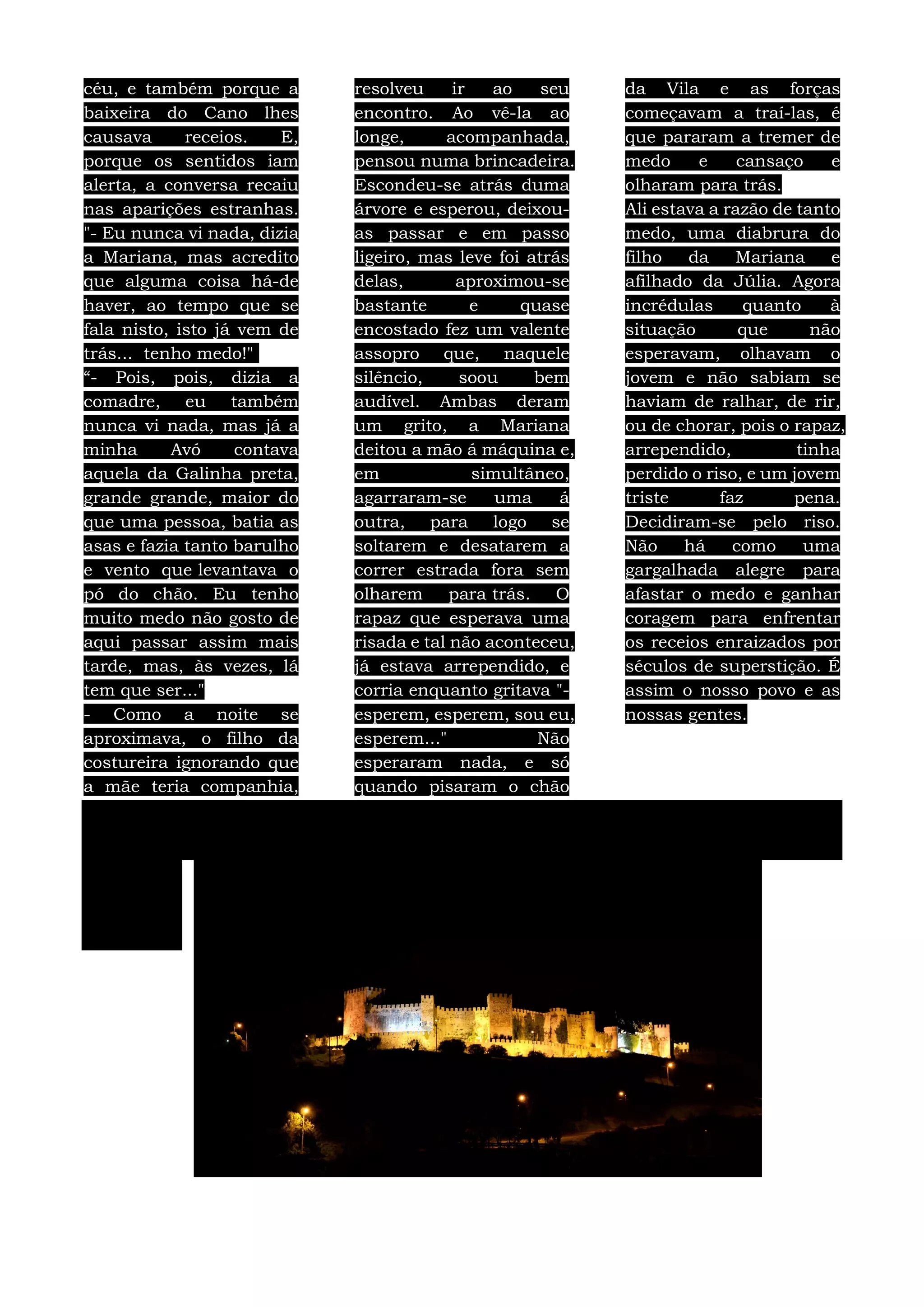 céu, e também porque a
baixeira do Cano lhes
causava receios. E,
porque os sentidos iam
alerta, a conversa recaiu
nas aparições estranhas.
"- Eu nunca vi nada, dizia
a Mariana, mas acredito
que alguma coisa há-de
haver, ao tempo que se
fala nisto, isto já vem de
trás... tenho medo!"
“- Pois, pois, dizia a
comadre, eu também
nunca vi nada, mas já a
minha Avó contava
aquela da Galinha preta,
grande grande, maior do
que uma pessoa, batia as
asas e fazia tanto barulho
e vento que levantava o
pó do chão. Eu tenho
muito medo não gosto de
aqui passar assim mais
tarde, mas, às vezes, lá
tem que ser..."
- Como a noite se
aproximava, o filho da
costureira ignorando que
a mãe teria companhia,
resolveu ir ao seu
encontro. Ao vê-la ao
longe, acompanhada,
pensou numa brincadeira.
Escondeu-se atrás duma
árvore e esperou, deixou-
as passar e em passo
ligeiro, mas leve foi atrás
delas, aproximou-se
bastante e quase
encostado fez um valente
assopro que, naquele
silêncio, soou bem
audível. Ambas deram
um grito, a Mariana
deitou a mão á máquina e,
em simultâneo,
agarraram-se uma á
outra, para logo se
soltarem e desatarem a
correr estrada fora sem
olharem para trás. O
rapaz que esperava uma
risada e tal não aconteceu,
já estava arrependido, e
corria enquanto gritava "-
esperem, esperem, sou eu,
esperem..." Não
esperaram nada, e só
quando pisaram o chão
da Vila e as forças
começavam a traí-las, é
que pararam a tremer de
medo e cansaço e
olharam para trás.
Ali estava a razão de tanto
medo, uma diabrura do
filho da Mariana e
afilhado da Júlia. Agora
incrédulas quanto à
situação que não
esperavam, olhavam o
jovem e não sabiam se
haviam de ralhar, de rir,
ou de chorar, pois o rapaz,
arrependido, tinha
perdido o riso, e um jovem
triste faz pena.
Decidiram-se pelo riso.
Não há como uma
gargalhada alegre para
afastar o medo e ganhar
coragem para enfrentar
os receios enraizados por
séculos de superstição. É
assim o nosso povo e as
nossas gentes.
 