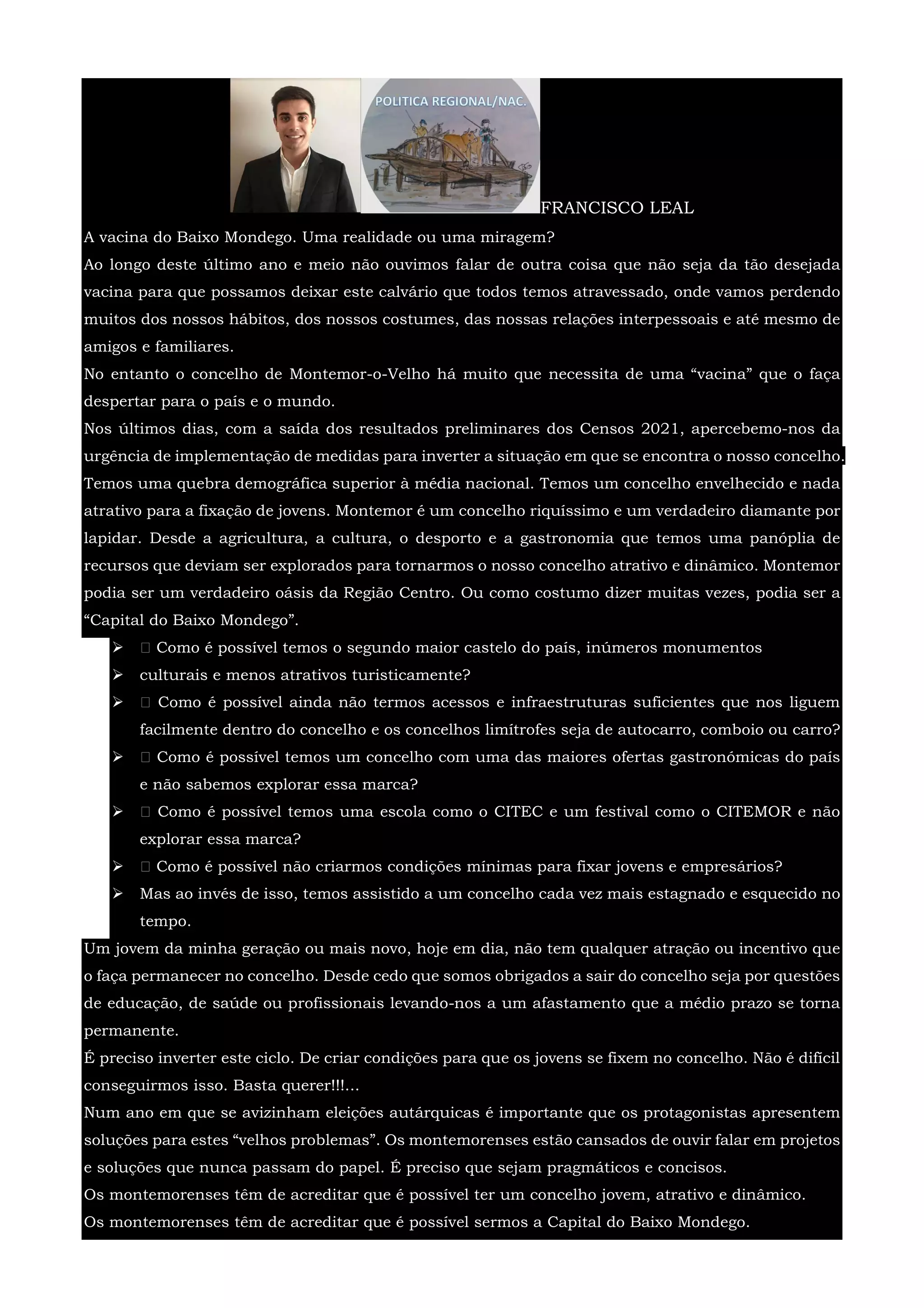 FRANCISCO LEAL
A vacina do Baixo Mondego. Uma realidade ou uma miragem?
Ao longo deste último ano e meio não ouvimos falar de outra coisa que não seja da tão desejada
vacina para que possamos deixar este calvário que todos temos atravessado, onde vamos perdendo
muitos dos nossos hábitos, dos nossos costumes, das nossas relações interpessoais e até mesmo de
amigos e familiares.
No entanto o concelho de Montemor-o-Velho há muito que necessita de uma “vacina” que o faça
despertar para o país e o mundo.
Nos últimos dias, com a saída dos resultados preliminares dos Censos 2021, apercebemo-nos da
urgência de implementação de medidas para inverter a situação em que se encontra o nosso concelho.
Temos uma quebra demográfica superior à média nacional. Temos um concelho envelhecido e nada
atrativo para a fixação de jovens. Montemor é um concelho riquíssimo e um verdadeiro diamante por
lapidar. Desde a agricultura, a cultura, o desporto e a gastronomia que temos uma panóplia de
recursos que deviam ser explorados para tornarmos o nosso concelho atrativo e dinâmico. Montemor
podia ser um verdadeiro oásis da Região Centro. Ou como costumo dizer muitas vezes, podia ser a
“Capital do Baixo Mondego”.
  Como é possível temos o segundo maior castelo do país, inúmeros monumentos
 culturais e menos atrativos turisticamente?
  Como é possível ainda não termos acessos e infraestruturas suficientes que nos liguem
facilmente dentro do concelho e os concelhos limítrofes seja de autocarro, comboio ou carro?
  Como é possível temos um concelho com uma das maiores ofertas gastronómicas do país
e não sabemos explorar essa marca?
  Como é possível temos uma escola como o CITEC e um festival como o CITEMOR e não
explorar essa marca?
  Como é possível não criarmos condições mínimas para fixar jovens e empresários?
 Mas ao invés de isso, temos assistido a um concelho cada vez mais estagnado e esquecido no
tempo.
Um jovem da minha geração ou mais novo, hoje em dia, não tem qualquer atração ou incentivo que
o faça permanecer no concelho. Desde cedo que somos obrigados a sair do concelho seja por questões
de educação, de saúde ou profissionais levando-nos a um afastamento que a médio prazo se torna
permanente.
É preciso inverter este ciclo. De criar condições para que os jovens se fixem no concelho. Não é difícil
conseguirmos isso. Basta querer!!!...
Num ano em que se avizinham eleições autárquicas é importante que os protagonistas apresentem
soluções para estes “velhos problemas”. Os montemorenses estão cansados de ouvir falar em projetos
e soluções que nunca passam do papel. É preciso que sejam pragmáticos e concisos.
Os montemorenses têm de acreditar que é possível ter um concelho jovem, atrativo e dinâmico.
Os montemorenses têm de acreditar que é possível sermos a Capital do Baixo Mondego.
 