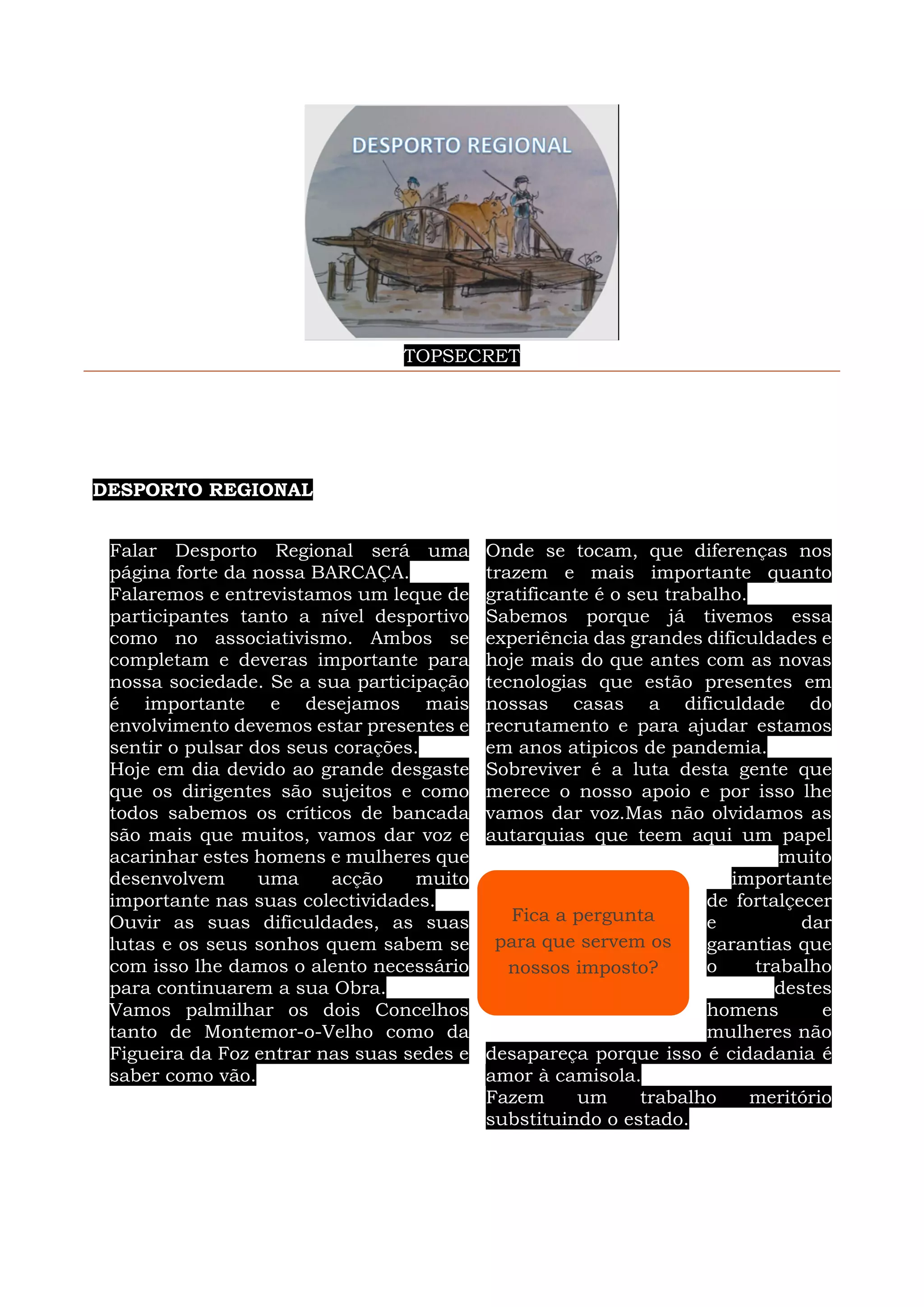 TOPSECRET
DESPORTO REGIONAL
Falar Desporto Regional será uma
página forte da nossa BARCAÇA.
Falaremos e entrevistamos um leque de
participantes tanto a nível desportivo
como no associativismo. Ambos se
completam e deveras importante para
nossa sociedade. Se a sua participação
é importante e desejamos mais
envolvimento devemos estar presentes e
sentir o pulsar dos seus corações.
Hoje em dia devido ao grande desgaste
que os dirigentes são sujeitos e como
todos sabemos os críticos de bancada
são mais que muitos, vamos dar voz e
acarinhar estes homens e mulheres que
desenvolvem uma acção muito
importante nas suas colectividades.
Ouvir as suas dificuldades, as suas
lutas e os seus sonhos quem sabem se
com isso lhe damos o alento necessário
para continuarem a sua Obra.
Vamos palmilhar os dois Concelhos
tanto de Montemor-o-Velho como da
Figueira da Foz entrar nas suas sedes e
saber como vão.
Onde se tocam, que diferenças nos
trazem e mais importante quanto
gratificante é o seu trabalho.
Sabemos porque já tivemos essa
experiência das grandes dificuldades e
hoje mais do que antes com as novas
tecnologias que estão presentes em
nossas casas a dificuldade do
recrutamento e para ajudar estamos
em anos atipicos de pandemia.
Sobreviver é a luta desta gente que
merece o nosso apoio e por isso lhe
vamos dar voz.Mas não olvidamos as
autarquias que teem aqui um papel
muito
importante
de fortalçecer
e dar
garantias que
o trabalho
destes
homens e
mulheres não
desapareça porque isso é cidadania é
amor à camisola.
Fazem um trabalho meritório
substituindo o estado.
Fica a pergunta
para que servem os
nossos imposto?
 