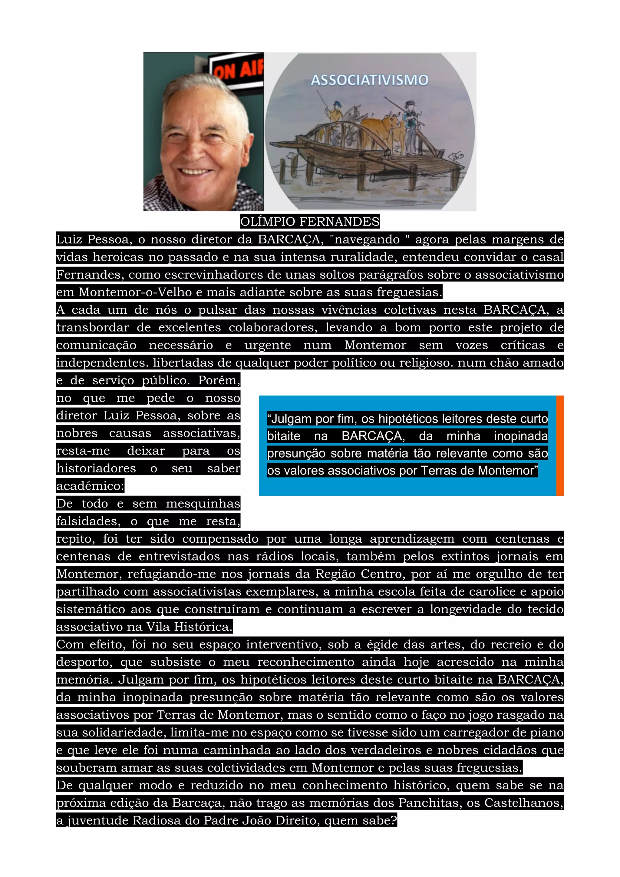 OLÍMPIO FERNANDES
Luiz Pessoa, o nosso diretor da BARCAÇA, "navegando " agora pelas margens de
vidas heroicas no passado e na sua intensa ruralidade, entendeu convidar o casal
Fernandes, como escrevinhadores de unas soltos parágrafos sobre o associativismo
em Montemor-o-Velho e mais adiante sobre as suas freguesias.
A cada um de nós o pulsar das nossas vivências coletivas nesta BARCAÇA, a
transbordar de excelentes colaboradores, levando a bom porto este projeto de
comunicação necessário e urgente num Montemor sem vozes críticas e
independentes. libertadas de qualquer poder político ou religioso. num chão amado
e de serviço público. Porém,
no que me pede o nosso
diretor Luiz Pessoa, sobre as
nobres causas associativas,
resta-me deixar para os
historiadores o seu saber
académico:
De todo e sem mesquinhas
falsidades, o que me resta,
repito, foi ter sido compensado por uma longa aprendizagem com centenas e
centenas de entrevistados nas rádios locais, também pelos extintos jornais em
Montemor, refugiando-me nos jornais da Região Centro, por aí me orgulho de ter
partilhado com associativistas exemplares, a minha escola feita de carolice e apoio
sistemático aos que construíram e continuam a escrever a longevidade do tecido
associativo na Vila Histórica.
Com efeito, foi no seu espaço interventivo, sob a égide das artes, do recreio e do
desporto, que subsiste o meu reconhecimento ainda hoje acrescido na minha
memória. Julgam por fim, os hipotéticos leitores deste curto bitaite na BARCAÇA,
da minha inopinada presunção sobre matéria tão relevante como são os valores
associativos por Terras de Montemor, mas o sentido como o faço no jogo rasgado na
sua solidariedade, limita-me no espaço como se tivesse sido um carregador de piano
e que leve ele foi numa caminhada ao lado dos verdadeiros e nobres cidadãos que
souberam amar as suas coletividades em Montemor e pelas suas freguesias.
De qualquer modo e reduzido no meu conhecimento histórico, quem sabe se na
próxima edição da Barcaça, não trago as memórias dos Panchitas, os Castelhanos,
a juventude Radiosa do Padre João Direito, quem sabe?
“Julgam por fim, os hipotéticos leitores deste curto
bitaite na BARCAÇA, da minha inopinada
presunção sobre matéria tão relevante como são
os valores associativos por Terras de Montemor”
 