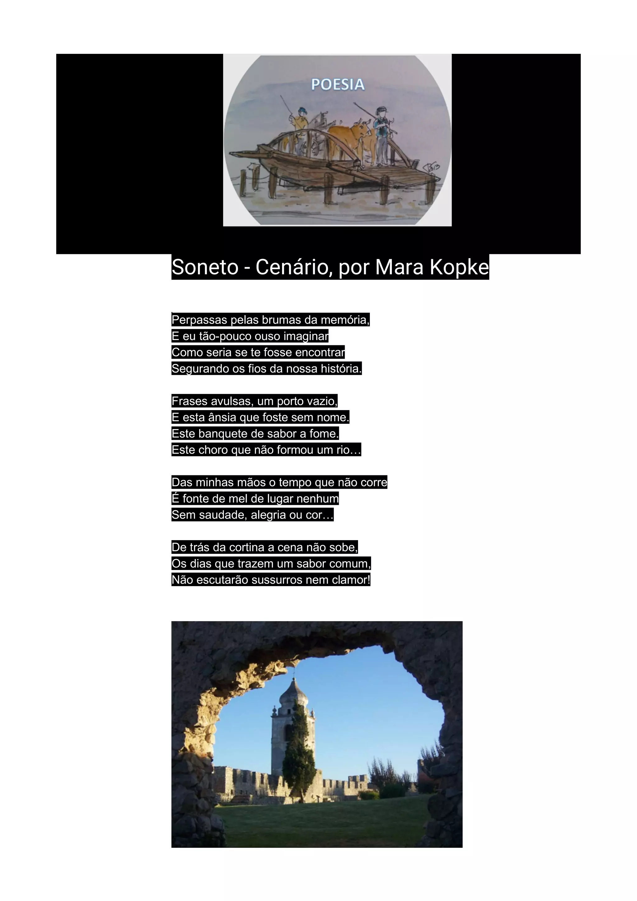 Soneto - Cenário, por Mara Kopke
Perpassas pelas brumas da memória,
E eu tão-pouco ouso imaginar
Como seria se te fosse encontrar
Segurando os fios da nossa história.
Frases avulsas, um porto vazio,
E esta ânsia que foste sem nome.
Este banquete de sabor a fome.
Este choro que não formou um rio…
Das minhas mãos o tempo que não corre
É fonte de mel de lugar nenhum
Sem saudade, alegria ou cor…
De trás da cortina a cena não sobe,
Os dias que trazem um sabor comum,
Não escutarão sussurros nem clamor!
 
