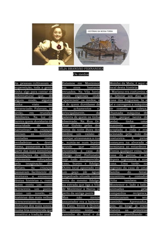 DÍLIA BRANDÃO FERNANDES
Os medos
As pessoas cultivavam a
superstição, toda a gente
tinha algo para contar de
sobrenatural que, de
algum modo, alguém
tinha visto ou
presenciado. Falavam, ao
serão, em reuniões
familiares. Na luz da
lareira quem duvidaria da
veracidade de tais
narrativas? As crianças
ouviam as histórias
contadas como
verdadeiras e, desta
forma, passavam a fazer
parte das suas memórias,
recordações da infância
fortemente reforçadas
pela imaginação dos
petizes. As crianças
passavam facilmente de
recetores a emissores
destas histórias e, como
quem conta um conto
acrescenta um ponto,
como um novelo, as
histórias dos mais velhos
acrescentavam-se às
vivências dos mais novos,
numa teia entretecida que
constitui a tradição oral.
Estamos em Montemor
em anos bastante
recuados. Na Vila havia
locais especiais onde
"apareciam" os medos, e
ai de quem duvidasse de
tais achamentos e,
principalmente, da
palavra de quem os tinha
observado. Na Rua Dr.
José Galvão pelas dez
horas da noite (hora dos
medos) um caixão a
rastejar atravessava a rua
e, sumia-se num bueiro
grande que existia
encostado à casa do
fidalgo José Fortunato;
hoje tudo desaparecido,
casa, bueiro e fidalgo.
Outro local apontado era
um poço (de água)
empedrado situado numa
terra do mesmo fidalgo,
na estrada que liga a Vila
de Montemor à Barca, já
perto da antiga ponte.
Mas não menos
assustador era a baixeira
do Cano, frente à Quinta
do mesmo nome, a
caminho do Areal e do
Moinho da Mata, é aqui o
local desta história:
- Mariana era costureira e
ia laborar aos dias na
casa das freguesas. Ia a
pé e carregava a máquina
de costura à cabeça,
chamada máquina de
mão, porque isenta de
pedal, tinha uma
manivela que era
acoplada à roda e era
acionada pela mão da
costureira. A jorna
começava na alvorada e
terminava ao entardecer.
Comia qualquer coisa, na
casa da patroa, e só
depois regressava a sua
casa. Uma tarde, no
regresso da casa de uma
família do Areal,
encontrou a comadre
Júlia também de
Montemor e, lado a lado,
animadas pela
companhia recíproca,
continuaram o seu
caminho. Apressadas,
pois, ao longe já eram
visíveis as primeiras
estrelas pontilhando o
 