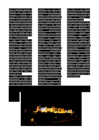 céu, e também porque a
baixeira do Cano lhes
causava receios. E,
porque os sentidos iam
alerta, a conversa recaiu
nas aparições estranhas.
"- Eu nunca vi nada, dizia
a Mariana, mas acredito
que alguma coisa há-de
haver, ao tempo que se
fala nisto, isto já vem de
trás... tenho medo!"
“- Pois, pois, dizia a
comadre, eu também
nunca vi nada, mas já a
minha Avó contava
aquela da Galinha preta,
grande grande, maior do
que uma pessoa, batia as
asas e fazia tanto barulho
e vento que levantava o
pó do chão. Eu tenho
muito medo não gosto de
aqui passar assim mais
tarde, mas, às vezes, lá
tem que ser..."
- Como a noite se
aproximava, o filho da
costureira ignorando que
a mãe teria companhia,
resolveu ir ao seu
encontro. Ao vê-la ao
longe, acompanhada,
pensou numa brincadeira.
Escondeu-se atrás duma
árvore e esperou, deixou-
as passar e em passo
ligeiro, mas leve foi atrás
delas, aproximou-se
bastante e quase
encostado fez um valente
assopro que, naquele
silêncio, soou bem
audível. Ambas deram
um grito, a Mariana
deitou a mão á máquina e,
em simultâneo,
agarraram-se uma á
outra, para logo se
soltarem e desatarem a
correr estrada fora sem
olharem para trás. O
rapaz que esperava uma
risada e tal não aconteceu,
já estava arrependido, e
corria enquanto gritava "-
esperem, esperem, sou eu,
esperem..." Não
esperaram nada, e só
quando pisaram o chão
da Vila e as forças
começavam a traí-las, é
que pararam a tremer de
medo e cansaço e
olharam para trás.
Ali estava a razão de tanto
medo, uma diabrura do
filho da Mariana e
afilhado da Júlia. Agora
incrédulas quanto à
situação que não
esperavam, olhavam o
jovem e não sabiam se
haviam de ralhar, de rir,
ou de chorar, pois o rapaz,
arrependido, tinha
perdido o riso, e um jovem
triste faz pena.
Decidiram-se pelo riso.
Não há como uma
gargalhada alegre para
afastar o medo e ganhar
coragem para enfrentar
os receios enraizados por
séculos de superstição. É
assim o nosso povo e as
nossas gentes.
 