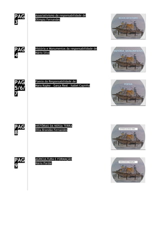 PAG
3
Associativismo da responsabilidade de
Olímpio Fernandes
PAG
4
História e Monumentos da responsabilidade de
Mário Silva
PAG
5/6/
7
Poesia da Responsabilidade de:
Mara Kopke – Garça Real – Isabel Capinha
PAG
8
HISTÓRIAS DA NOSSA TERRA
Dília Brandão Fernandes
PAG
9
AGRICULTURA E FORMAÇÃO
Mário Pardal
 