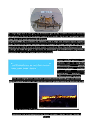 O tempo foge-nos a sete pés, as memórias que ainda resistem devemos escrever
porque essa é a forma do preservar e quem atrás venha, fique com um quadro umas
vezes duro outras simplesmente delicioso.
Viajar na BARCAÇA ao sabor da corrente, com a força dos braços e ajuda algumas
vezes da corda que ligava as duas margens, não era pera doce. Ainda o sol não tinha
nascido e na volta já o sol se tinha posto, era assim o dia a dia da faina agrícola.
Lá longe na torre da igreja o sino dava as badaladas que orientavam os capatazes e
ao domingo o toque da sirene avisa do meio-dia.
Foram criadas páginas com
sabores, seja no desporto,
associativismo, poesia,
monumentalidade, histórias
de outros tempos,
agricultura/ formação e
política regional/nacional.
Com estes ingredientes desejamos quinzenalmente fazer chegar aos nossos
seguidores do Concelho, um sabor da terra das gentes da cultura do desporto, ou
seja, as nossas vivências.
"aos filhos dos homens que nunca foram meninos". Soeiro Pereira Gomes. –
Esteiros
"aos filhos dos homens que nunca foram meninos".
Soeiro Pereira Gomes. - Esteiros
 