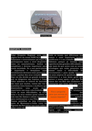TOPSECRET
DESPORTO REGIONAL
Falar Desporto Regional será uma
página forte da nossa BARCAÇA.
Falaremos e entrevistamos um leque de
participantes tanto a nível desportivo
como no associativismo. Ambos se
completam e deveras importante para
nossa sociedade. Se a sua participação
é importante e desejamos mais
envolvimento devemos estar presentes e
sentir o pulsar dos seus corações.
Hoje em dia devido ao grande desgaste
que os dirigentes são sujeitos e como
todos sabemos os críticos de bancada
são mais que muitos, vamos dar voz e
acarinhar estes homens e mulheres que
desenvolvem uma acção muito
importante nas suas colectividades.
Ouvir as suas dificuldades, as suas
lutas e os seus sonhos quem sabem se
com isso lhe damos o alento necessário
para continuarem a sua Obra.
Vamos palmilhar os dois Concelhos
tanto de Montemor-o-Velho como da
Figueira da Foz entrar nas suas sedes e
saber como vão.
Onde se tocam, que diferenças nos
trazem e mais importante quanto
gratificante é o seu trabalho.
Sabemos porque já tivemos essa
experiência das grandes dificuldades e
hoje mais do que antes com as novas
tecnologias que estão presentes em
nossas casas a dificuldade do
recrutamento e para ajudar estamos
em anos atipicos de pandemia.
Sobreviver é a luta desta gente que
merece o nosso apoio e por isso lhe
vamos dar voz.Mas não olvidamos as
autarquias que teem aqui um papel
muito
importante
de fortalçecer
e dar
garantias que
o trabalho
destes
homens e
mulheres não
desapareça porque isso é cidadania é
amor à camisola.
Fazem um trabalho meritório
substituindo o estado.
Fica a pergunta
para que servem os
nossos imposto?
 