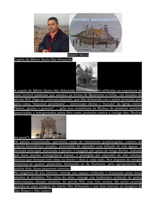 MÁRIO SILVA
Capela do Mártir Santo São Sebastião
A capela do Mártir Santo São Sebastião foi edificada na sequência de
uma terrível epidemia que assolou as terras de Montemor-o-Velho, em meados do
século XVI. Diga-se, contextualizando, que São Sebastião era o santo invocado pelo
povo como “depulsor pestilitatis” – intercessor divino e “escudo” da Igreja contra
“fomes, pestes e guerras” –, pela sua resistência às flechas do primeiro martírio
(associadas e interpretadas pelos fiéis como proteção contra o castigo das “flechas
da peste”).
De planta centralizada, apresenta corpo de volumetria quadrangular, coberto de
cúpula hemisférica simples, antecedido de alpendre com telhado de três águas. A
fachada principal, orientada a poente, é rasgada por porta de verga direita, ladeada
por duas janelas retangulares baixas, e protegida por alpendre de oito colunas
dóricas que formam três vãos na frente e dois a cada lado. Nos ângulos do templo
levantam-se quatro pináculos, formando os da frontaria, pelo agrupamento de
outros dois, duas pequenas sineiras.
Na singeleza do seu interior, emerge um espaço unificado e iluminado pelas duas
janelas já aludidas. Por cima do altar, emerge um lindíssimo retábulo de pedra
policromada, datado também, do século XVI, com três nichos. No nicho central,
guarda-se uma imagem do mártir São Sebastião e nos dois laterais as imagens de
São Roque e São Lázaro.
 