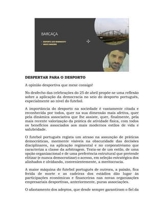 DESPERTAR PARA O DESPORTO
A opinião desportiva que mexe consigo!
No desfecho das celebrações do 25 de abril propõe-se uma reflexão
sobre a aplicação da democracia no seio do desporto português,
especialmente ao nível do futebol.
A importância do desporto na sociedade é vastamente citada e
reconhecida por todos, quer na sua dimensão mais afetiva, quer
pela dinâmica associativa que lhe assiste, quer, finalmente, pela
mais recente valorização da prática de atividade física, com todos
os benefícios associados aos mais modernos estilos de vida e
salubridade.
O futebol português regista um atraso na assunção de práticas
democráticas, mormente visíveis na obscuridade das decisões
disciplinares, na aplicação regimental e no corporativismo que
caracteriza a classe da arbitragem. Trata-se de um estilo, de uma
opção organizacional e de uma preferência estrutural que pretende
elitizar (e nunca democratizar) o acesso, em seleção estratégica dos
alinhados e olvidando, convenientemente, a meritocracia.
A maior máquina do futebol português de outrora, a paixão, fica
ferida de morte e as cadeiras dos estádios dão lugar às
participações económicas e financeiras nas novas organizações
empresariais desportivas, anteriormente, puras associações.
O afastamento dos adeptos, que desde sempre garantiram o fiel da
 