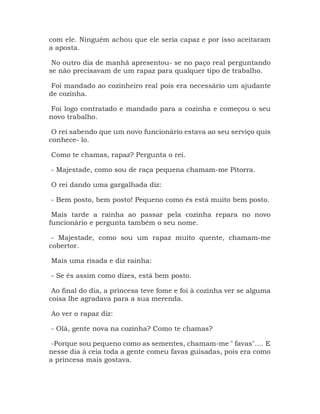 com ele. Ninguém achou que ele seria capaz e por isso aceitaram
a aposta.
No outro dia de manhã apresentou- se no paço real perguntando
se não precisavam de um rapaz para qualquer tipo de trabalho.
Foi mandado ao cozinheiro real pois era necessário um ajudante
de cozinha.
Foi logo contratado e mandado para a cozinha e começou o seu
novo trabalho.
O rei sabendo que um novo funcionário estava ao seu serviço quis
conhece- lo.
Como te chamas, rapaz? Pergunta o rei.
- Majestade, como sou de raça pequena chamam-me Pitorra.
O rei dando uma gargalhada diz:
- Bem posto, bem posto! Pequeno como és está muito bem posto.
Mais tarde a rainha ao passar pela cozinha repara no novo
funcionário e pergunta também o seu nome.
- Majestade, como sou um rapaz muito quente, chamam-me
cobertor.
Mais uma risada e diz rainha:
- Se és assim como dizes, está bem posto.
Ao final do dia, a princesa teve fome e foi à cozinha ver se alguma
coisa lhe agradava para a sua merenda.
Ao ver o rapaz diz:
- Olá, gente nova na cozinha? Como te chamas?
-Porque sou pequeno como as sementes, chamam-me " favas".... E
nesse dia à ceia toda a gente comeu favas guisadas, pois era como
a princesa mais gostava.
 