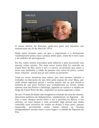 O nosso diretor da Barcaça, pede-nos para que façamos um
testemunho do 25 de Abril de 1974.
Nada mais sensato para os que o esperavam e o festejaram
ruidosamente pelas ruas e praças deste país, como foi o meu caso
e de milhões de portugueses.
Eu fui, todos somos marcados pela infância e pela juventude nas
nossas raízes sociais. Por mim estou muito feliz ter nascido no
Casal Novo do Rio, entre o sol e a chuva, as pessoas que amei, a
broa com sardinha, o caldo da panela com carne de porco, numa
base cultural - social que já não existe no presente.
Uma ou outra memória isso talvez, por isso mesmo valorizo o
trabalho no Barracão do sal, feito pela esposa do José Maia, por
onde deixei algumas peças e outras tantas são as que fazem a
história de um povo heroico que trabalhavam as terras, tendo
apenas com dia festivo o domingo, jogando as cartas e a malha no
largo do Casal Novo do Rio, enquanto os putos jogavam a bola.
Se aos 14 anos de idade não imaginava a função da luta de classes,
discursos políticos do Salazarismo, rapidamente na Figueira da
Foz, o meu choque social entre a luz a petróleo na Barca, a luz
elétrica, as ruas limpas e com arvoredo, logo pensei que tinha
cometido uma aventura de sonho ao deixar o meu povo, jamais
esquecido, percebendo então nessa altura as brutais
desigualdades sociais entre o meu lugar e a cidade da Figueira da
Foz.
 