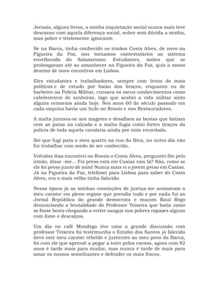 Jornais, alguns livros, a minha inquietação social nunca mais teve
descanso com aquela diferença social, nobre sem dúvida a minha,
mas pobre e tristemente ignorante.
Se na Barca, tinha conhecido os irmãos Costa Alves, de novo na
Figueira da Foz, nos tornamos contestatários ao sistema
envelhecido do Salazarismo. Estudantes, noites que se
prolongavam até ao amanhecer na Figueira da Foz, quis o nosso
destino de novo encontros em Lisboa.
Eles estudantes e trabalhadores, sempre com livros de mais
políticos e de estudo por baixo dos braços, enquanto eu de
barbeiro na Polícia Militar, cursava os meus conhecimentos como
cabeleireiros de senhoras, logo que acabei a vida militar sinto
alguns remorsos ainda hoje. Nos anos 60 do século passado em
cada esquina havia um bufo no Rossio e nos Restauradores.
A malta juntava-se aos magotes e desafiava as bestas que batiam
com as patas na calçada e a malta fugia como fortes tiraços da
polícia de toda aquela cavalaria ainda por mim recordada.
Sei que fugi para o meu quarto na rua da Bica, no outro dia não
fui trabalhar com medo de ser conhecido.
Volvidos dias encontrei no Rossio o Costa Alves, perguntei-lhe pelo
irmão, disse -me... Foi preso está em Caxias vais lá? Não, como se
ele foi preso junto de mim! Nunca mais vi o jovem preso em Caxias.
Já na Figueira da Foz, telefonei para Lisboa para saber do Costa
Alves, era o mais velho tinha falecido.
Nessa época já as minhas convicções de justiça me animavam o
meu carater em pleno regime que prendia tudo e por nada fui ao
Jornal República do grande democrata e maçom Raul Rego
denunciando a brutalidade do Professor Teixeira que batia como
se fosse besta chegando a verter sangue nos pobres rapazes alguns
com fome e descalços.
Um dia no café Mondego tive uma a grande discussão com
professor Teixeira foi testemunha o Emidio dos Santos já falecido
devo este meu carater rebelde e justiceiro ao meu povo da Barca,
foi com ele que aprendi a pegar a toiro pelos cornos, agora com 82
anos é tarde mais para mudar, mas nunca é tarde de mais para
amar os nossos semelhantes e defender os mais fracos.
 