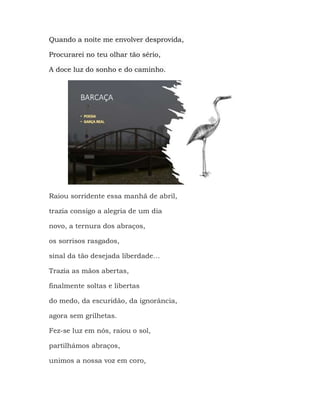 Quando a noite me envolver desprovida,
Procurarei no teu olhar tão sério,
A doce luz do sonho e do caminho.
Raiou sorridente essa manhã de abril,
trazia consigo a alegria de um dia
novo, a ternura dos abraços,
os sorrisos rasgados,
sinal da tão desejada liberdade…
Trazia as mãos abertas,
finalmente soltas e libertas
do medo, da escuridão, da ignorância,
agora sem grilhetas.
Fez-se luz em nós, raiou o sol,
partilhámos abraços,
unimos a nossa voz em coro,
 