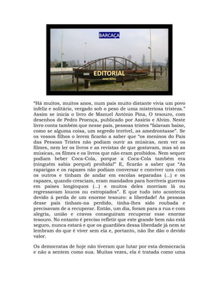 “Há muitos, muitos anos, num país muito distante vivia um povo
infeliz e solitário, vergado sob o peso de uma misteriosa tristeza.”
Assim se inicia o livro de Manuel António Pina, O tesouro, com
desenhos de Pedro Proença, publicado por Assírio e Alvim. Neste
livro conta também que nesse país, pessoas tristes “falavam baixo,
como se alguma coisa, um segredo terrível, as amedrontasse”. Se
os vossos filhos o lerem ficarão a saber que “os meninos do País
das Pessoas Tristes não podiam ouvir as músicas, nem ver os
filmes, nem ler os livros e as revistas de que gostavam, mas só as
músicas, os filmes e os livros que não eram proibidos. Nem sequer
podiam beber Coca-Cola, porque a Coca-Cola também era
(ninguém sabia porquê) proibida!” E, ficarão a saber que “As
raparigas e os rapazes não podiam conversar e conviver uns com
os outros e tinham de andar em escolas separadas (...) e os
rapazes, quando cresciam, eram mandados para horríveis guerras
em países longínquos (...) e muitos deles morriam lá ou
regressavam loucos ou estropiados”. E que tudo isto acontecia
devido à perda de um enorme tesouro: a liberdade! As pessoas
desse país tinham-na perdido, tinha-lhes sido roubada e
precisavam de a recuperar. Então, um dia, foram para a rua e com
alegria, união e cravos conseguiram recuperar esse enorme
tesouro. No entanto é preciso refletir que este grande bem não está
seguro, nunca estará e que os guardiões dessa liberdade já nem se
lembram do que é viver sem ela e, portanto, não lhe dão o devido
valor.
Os democratas de hoje não tiveram que lutar por esta democracia
e não a sentem como sua. Muitas vezes, ela é tratada como uma
 