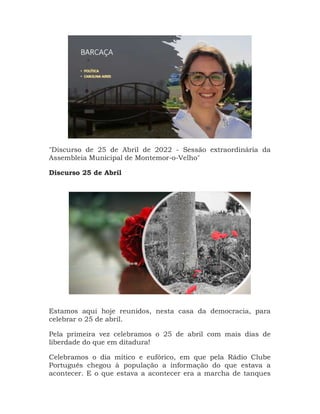 "Discurso de 25 de Abril de 2022 - Sessão extraordinária da
Assembleia Municipal de Montemor-o-Velho"
Discurso 25 de Abril
Estamos aqui hoje reunidos, nesta casa da democracia, para
celebrar o 25 de abril.
Pela primeira vez celebramos o 25 de abril com mais dias de
liberdade do que em ditadura!
Celebramos o dia mítico e eufórico, em que pela Rádio Clube
Português chegou à população a informação do que estava a
acontecer. E o que estava a acontecer era a marcha de tanques
 