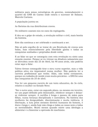 militares para zonas estratégicas do governo, nomeadamente o
quartel da GNR do Carmo onde estava o sucessor de Salazar,
Marcelo Caetano.
A população juntou-se.
As floristas da rua distribuíram cravos.
Os militares usaram-nos no cano da espingarda.
E deu-se o golpe de estado, a revolução militar e civil, mais bonita
da história.
Este dia continua a ser celebrado e continuará a ser.
Não só pelo orgulho de se tratar de um Revolução de cravos sem
balas, mas essencialmente pela liberdade ganha e todas as
conquistas sonhadas e projetadas desde então.
E ao falar no que se conseguiu com esta revolução eu sinto uma
emoção enorme. Porque se eu vivesse na ditadura salazarista que
se derrubou neste dia 25 de Abril, há 48 anos atrás, não poderia
estar aqui a falar.
Talvez tivesse conseguido tirar o meu curso superior, mas a vida
política ativa era impensável numa mulher. Não poderia ter a
carreira profissional que tenho. Aliás, não tinha certamente,
porque os cuidados de saúde eram muito precários - o SNS foi uma
das conquistas do 25 de abril.
Vou ler um pequeno excerto de um texto educativo, do 3o ciclo,
relativo à mulher no Estado Novo:
"Ser o outro sexo, estar em segundo plano, ou mesmo em terceiro,
ter um papel definido pelo dominador, obedecer sempre e deixar-
se violentar sempre. A cartilha é longa e passou de mães para
filhas, numa herança disciplinada e castradora. Na história das
mulheres há desigualdade, discriminação e muita violência. A
libertação, a luta pelos mesmos direitos humanos do homem, é
dura e longa e, ainda hoje não chega a todas as casas nem a todas
as mentalidades. Muito menos quando existe uma ideologia a
alimentar e a fomentar a opressão do machismo.
 