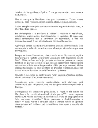 detrimento de ganhos próprios. É um pensamento e uma crença
naif, eu sei.
Mas é isto que a liberdade tem que representar. Todos temos
direito a, com respeito, expor a nossa ideia, opinião, crença.
Claro, sempre sem pôr em causa valores inquestionáveis. Sim, a
liberdade tem limites.
Há mensagens - e Partidos e Países - racistas e xenófobas,
misóginas, autoritárias, individualistas e egoístas. E expressar
essas mensagens não é liberdade de expressão, é um ato
inconstitucional, é um atentado aos Direitos Humanos.
Agora que se tem falado diariamente em política internacional, faço
novamente a reflexão anterior, e concluo que ainda bem que sou
Portuguesa!
Porque se fosse Ucraniana, não poderia estar livremente aqui a
falar porque o Partido Comunista Ucraniano está ilegalizado desde
2015. Aliás, à data de hoje, poucos seriam os presentes porque
também os partidos como os que vossas excelências representam
nesta assembleia foram ilegalizados - Não por expressarem ideias
inconstitucionais ou que atentam ao Direitos Humanos, mas por
terem ideias diferentes das do Partido no governo.
(Se, isto é, desculpa ou motivo para Putin invadir a Ucrânia matar,
violar, destruir? Não, claro que não!)
Assusta-me esta corrente nacionalista, anti sistema, anti
democracia, anti imigração, que tem surgido e crescido por toda a
Europa.
Conseguirão os discursos populistas, a roçar o tal limite da
liberdade e da constitucionalidade, ter impacto? Teremos em pleno
século XXI Países Europeus nacionalistas, fruto de propaganda de
ódio, racismo, xenofobia? Onde prevalece a desinformação, o
medo, o ódio? Onde a mulher volta a perder todos os ganhos
conseguidos até então e vai recambiada para casa a mando do
marido?
 