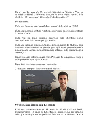 Eu sou mulher dos pós 25 de Abril. Não vivi na Ditadura. Viverão
as minhas filhas? Celebrarão elas, ou os meus netos, não o 25 de
abril de 1974 mas um " 25 de abril" de dois mil e...?
Por tudo isto...
Cada vez faz mais sentido celebrarmos o 25 de abril de 1974!
Cada vez faz mais sentido refletirmos por onde queremos construir
o nosso futuro.
Cada vez faz mais sentido lutarmos pela liberdade como
conhecemos e que temos por garantida.
Cada vez faz mais sentido lutarmos pelos direitos da Mulher, pela
liberdade de expressão, de género, pela igualdade, pelo combate à
precariedade laboral, pela extinção da pobreza, pela perseguição à
corrupção.
É por isso que estamos aqui hoje. Pelo que foi o passado e por o
que queremos que seja o futuro.
É por isso que trazemos o cravo ao peito.
25 de Abril sempre, fascismo nunca mais!!!!
Viver em Democracia sem Liberdade
Este ano comemoramos os 48 anos do 25 de Abril de 1974.
Comemoramos 48 anos de Liberdade e Democracia. No entanto
acho que acho que nunca podemos falar do 25 de abril de 74 sem
 