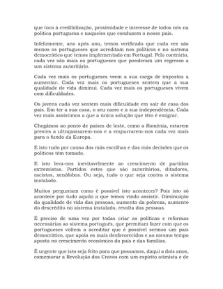 que toca à credibilização, proximidade e interesse de todos nós na
política portuguesa e naqueles que conduzem o nosso país.
Infelizmente, ano após ano, temos verificado que cada vez são
menos os portugueses que acreditam nos políticos e no sistema
democrático que temos implementado em Portugal. Pelo contrário,
cada vez são mais os portugueses que ponderam um regresso a
um sistema autoritário.
Cada vez mais os portugueses veem a sua carga de impostos a
aumentar. Cada vez mais os portugueses sentem que a sua
qualidade de vida diminui. Cada vez mais os portugueses vivem
com dificuldades.
Os jovens cada vez sentem mais dificuldade em sair de casa dos
pais. Em ter a sua casa, o seu carro e a sua independência. Cada
vez mais assistimos a que a única solução que têm é emigrar.
Chegámos ao ponto de países de leste, como a Roménia, estarem
prestes a ultrapassarem-nos e a empurrarem-nos cada vez mais
para o fundo da Europa.
E isto tudo por causa das más escolhas e das más decisões que os
políticos têm tomado.
E isto leva-nos inevitavelmente ao crescimento de partidos
extremistas. Partidos estes que são autoritários, ditadores,
racistas, xenófobos. Ou seja, tudo o que seja contra o sistema
instalado.
Muitos perguntam como é possível isto acontecer? Pois isto só
acontece por tudo aquilo a que temos vindo assistir. Diminuição
da qualidade de vida das pessoas, aumento da pobreza, aumento
do descrédito no sistema instalado, revolta das pessoas.
É preciso de uma vez por todas criar as políticas e reformas
necessárias ao sistema português, que permitam fazer com que os
portugueses voltem a acreditar que é possível sermos um país
democrático, que apoia os mais desfavorecidos e ao mesmo tempo
aposta no crescimento económico do país e das famílias.
É urgente que isto seja feito para que possamos, daqui a dois anos,
comemorar a Revolução dos Cravos com um espírito otimista e de
 