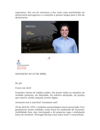 esperança. Em vez de estarmos a dar mais uma machadada na
democracia portuguesa e a caminha a passos largos para o fim da
democracia.
SAUDAÇÃO AO 25 DE ABRIL
De pé!
Cravo em riste!
Corações cheios de válidas razões. Na mente todas as emoções da
verdade primeira, da liberdade, do coletivo abraçado, da justiça
que nasceu rórida naquela aurora digna.
Juntamo-nos à marcha? Juntamos sim!
25 de abril de 1974, o boletim meteorológico havia anunciado: Céu
geralmente muito nublado; vento fraco ou moderado de noroeste;
visibilidade boa; mar encrespado e de pequena vaga e ondulação
fraca de noroeste. Portugal dormia num sono triste e carunchoso.
 