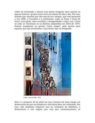velha tia incómoda e néscia com quem ninguém quer passar as
épocas festivas, quanto mais viver as rotinas do dia-a-dia. Por isso,
deixam que aqueles que não são do seu sangue, que não possuem
o seu ADN, a insultem e a maltratem, como se fosse o facto de
haver corrupção, más escolhas e desigualdades culpa sua. Como
se tudo se resolvesse se os direitos adquiridos em Abril de 1974,
fossem suspensos ou postos “entre aspas”, pelo menos para
aqueles que são incómodos e que ficam mal na fotografia.
Este é o primeiro 25 de abril em que vivemos há mais tempo em
democracia do que em ditadura e este facto deve ser celebrado. Por
isso, não podemos esquecer que ao contrário da ditadura, a
democracia é um regime que tem que constantemente se
 