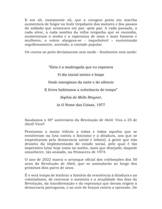E era ali, exatamente ali, que a coragem posta em marcha
aumentava de fulgor no bulir trepidante dos motores e dos passos
do soldado que arrancava em paz –pela paz. A cada passada, a
cada alvor, a cada sombra da velha vergonha que se escondia,
aumentavam o sonho e a esperança de mais e mais homens e
mulheres, o esteio alargava-se - inquebrável – sustentando
orgulhosamente, sorrindo, a vontade popular.
Os cravos ao peito declamavam sem medo - finalmente sem medo:
“Esta é a madrugada que eu esperava
O dia inicial inteiro e limpo
Onde emergimos da noite e do silêncio
E livres habitamos a substância do tempo”
Sophia de Mello Breyner,
in O Nome das Coisas, 1977
Saudamos o 48º aniversário da Revolução de Abril: Viva o 25 de
Abril! Viva!!
Prestamos o nosso tributo a todas e todos aqueles que se
envolveram na luta contra o fascismo e a ditadura, aos que se
empenharam pela democracia social e laboral, à gente que não
desistiu da implementação do estado social, pelo qual é tão
imperativo lutar hoje como no sonho, mais que desejado, daquele
amanhecer, tão ansiado, na Primavera de 1974.
O ano de 2022 marca o arranque oficial das celebrações dos 50
anos da Revolução de Abril, que se assinalarão ao longo dos
próximos dois pares de anos.
É e será tempo de lembrar a história da resistência à ditadura e ao
colonialismo, de convocar a memória e a atualidade dos dias da
Revolução, da transformação e da esperança que deram origem à
democracia portuguesa, e ao unir de braços contra a opressão. De
 