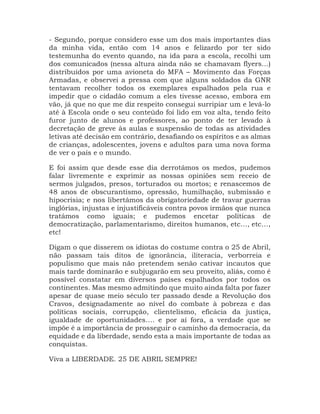 - Segundo, porque considero esse um dos mais importantes dias
da minha vida, então com 14 anos e felizardo por ter sido
testemunha do evento quando, na ida para a escola, recolhi um
dos comunicados (nessa altura ainda não se chamavam flyers…)
distribuídos por uma avioneta do MFA – Movimento das Forças
Armadas, e observei a pressa com que alguns soldados da GNR
tentavam recolher todos os exemplares espalhados pela rua e
impedir que o cidadão comum a eles tivesse acesso, embora em
vão, já que no que me diz respeito consegui surripiar um e levá-lo
até à Escola onde o seu conteúdo foi lido em voz alta, tendo feito
furor junto de alunos e professores, ao ponto de ter levado à
decretação de greve às aulas e suspensão de todas as atividades
letivas até decisão em contrário, desafiando os espíritos e as almas
de crianças, adolescentes, jovens e adultos para uma nova forma
de ver o país e o mundo.
E foi assim que desde esse dia derrotámos os medos, pudemos
falar livremente e exprimir as nossas opiniões sem receio de
sermos julgados, presos, torturados ou mortos; e renascemos de
48 anos de obscurantismo, opressão, humilhação, submissão e
hipocrisia; e nos libertámos da obrigatoriedade de travar guerras
inglórias, injustas e injustificáveis contra povos irmãos que nunca
tratámos como iguais; e pudemos encetar políticas de
democratização, parlamentarismo, direitos humanos, etc…, etc…,
etc!
Digam o que disserem os idiotas do costume contra o 25 de Abril,
não passam tais ditos de ignorância, iliteracia, verborreia e
populismo que mais não pretendem senão cativar incautos que
mais tarde dominarão e subjugarão em seu proveito, aliás, como é
possível constatar em diversos países espalhados por todos os
continentes. Mas mesmo admitindo que muito ainda falta por fazer
apesar de quase meio século ter passado desde a Revolução dos
Cravos, designadamente ao nível do combate à pobreza e das
políticas sociais, corrupção, clientelismo, eficácia da justiça,
igualdade de oportunidades…. e por aí fora, a verdade que se
impõe é a importância de prosseguir o caminho da democracia, da
equidade e da liberdade, sendo esta a mais importante de todas as
conquistas.
Viva a LIBERDADE. 25 DE ABRIL SEMPRE!
 