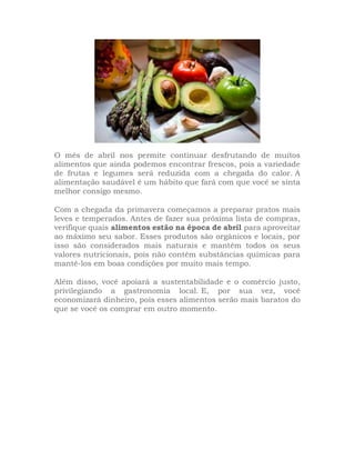 O mês de abril nos permite continuar desfrutando de muitos
alimentos que ainda podemos encontrar frescos, pois a variedade
de frutas e legumes será reduzida com a chegada do calor. A
alimentação saudável é um hábito que fará com que você se sinta
melhor consigo mesmo.
Com a chegada da primavera começamos a preparar pratos mais
leves e temperados. Antes de fazer sua próxima lista de compras,
verifique quais alimentos estão na época de abril para aproveitar
ao máximo seu sabor. Esses produtos são orgânicos e locais, por
isso são considerados mais naturais e mantêm todos os seus
valores nutricionais, pois não contêm substâncias químicas para
mantê-los em boas condições por muito mais tempo.
Além disso, você apoiará a sustentabilidade e o comércio justo,
privilegiando a gastronomia local. E, por sua vez, você
economizará dinheiro, pois esses alimentos serão mais baratos do
que se você os comprar em outro momento.
 
