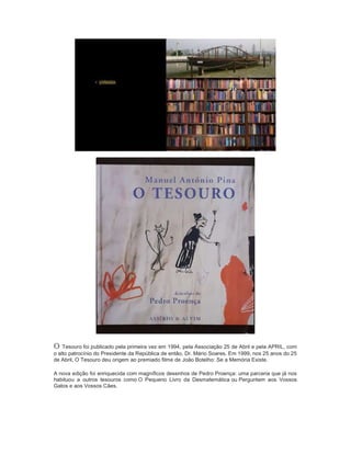 O Tesouro foi publicado pela primeira vez em 1994, pela Associação 25 de Abril e pela APRIL, com
o alto patrocínio do Presidente da República de então, Dr. Mário Soares. Em 1999, nos 25 anos do 25
de Abril, O Tesouro deu origem ao premiado filme de João Botelho: Se a Memória Existe.
A nova edição foi enriquecida com magníficos desenhos de Pedro Proença: uma parceria que já nos
habituou a outros tesouros como O Pequeno Livro da Desmatemática ou Perguntem aos Vossos
Gatos e aos Vossos Cães.
 