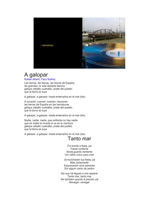 A galopar
Rafael Alberti, Paco Ibáñez
Las tierras, las tierras, las tierras de España
las grandes, la sola desierta llanura
galopa caballo cuatralbo, jinete del pueblo
que la tierra es tuya
A galopar, a galopar, hasta enterrarlos en el mar (bis)
A corazón, suenan, suenan, resuenan
las tierras de España en las herraduras
galopa caballo cuatralbo, jinete del pueblo
que la tierra es tuya
A galopar, a galopar, hasta enterrarlos en el mar (bis)
Nadie, nadie, nadie, que enfrente no hay nadie
que es nadie la muerte si va en tu montura
galopa caballo cuatralbo, jinete del pueblo
que la tierra es tuya
A galopar, a galopar, hasta enterrarlos en el mar (bis)
Tanto mar
Foi bonita a festa, pá
Fiquei contente
Ainda guardo renitente
Um velho cravo para mim
Já murcharam tua festa, pá
Mas certamente
Esqueceram uma semente
Em algum canto de jardim
Sei que há léguas a nos separar
Tanto mar, tanto mar
Sei também quanto é preciso, pá
Navegar, navegar
 