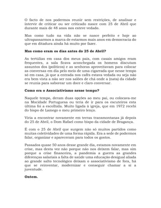 O facto de nos podermos reunir sem restrições, de analisar e
intervir de criticar ou ser criticado nasce com 25 de Abril que
durante mais de 48 anos nos esteve vedado.
Mas como tudo na vida não se nasce perfeito e hoje ao
ultrapassarmos a marca de estarmos mais anos em democracia do
que em ditadura ainda há muito por fazer.
Mas como eram os dias antes do 25 de Abril?
As tertúlias em casa dos meus pais, com casais amigos eram
frequentes, a sala ficava aconchegada os homens discutam
assuntos dos (políticos) e as senhoras aproveitavam para colocar
as conversas em dia pelo meio de uma cigarrada que nesse tempo
só em casa, já que a entrada nos cafés estava vedada ou seja não
era bem vista a não ser nos salões de chá onde a (nata) da cidade
se reunia para saborear um doce e claro conversar.
Como era o Associativismo nesse tempo?
Naquele tempo, deram duas opções ao meu pai, ou colocava-me
na Mocidade Portuguesa ou teria de ir para os escuteiros esta
última foi a escolhida. Muito ligada à igreja, que em 1972 recebi
do bispo de Lamego o meu primeiro lenço.
Viria a encontrar novamente em terras transmontanas já depois
do 25 de Abril, o Dom Rafael como bispo da cidade de Bragança.
É com o 25 de Abril que surgem não só muitos partidos como
muitas coletividades de uma forma rápida. Era a sede de podermos
falar, organizar e apareceram para todos os gostos.
Passados quase 50 anos desse grande dia, estamos novamente em
crise, mas desta vez não porque não nos deixem falar, mas sim
porque a crise financeira, a pandemia a guerra as grandes
diferenças salariais a falta de saúde uma educação desigual aliada
ao grande salto tecnológico deixam o associativismo de fora, há
que se reinventar, modernizar e conseguir chamar a si a
juventude.
Ontem.
 