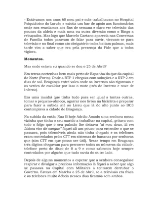 - Estávamos nos anos 60 meu pai e mãe trabalhavam no Hospital
Psiquiátrico do Lorvão e existia um bar de apoio aos funcionários
onde nos reuníamos aos fins de semana e claro ver televisão das
poucas da aldeia e mais uma ou outra diversão como o Bingo a
rebuçados. Mas logo que Marcelo Caetano aparecia nas Conversas
de Família todos paravam de falar para ouvir, viravam-se para
televisão e no final como ato obrigatório todos batiam palmas, mais
tarde vim a saber que era pela presença da Pide que a todos
vigiava.
Momentos.
Mas onde estava eu quando se deu o 25 de Abril?
Em terras nortenhas bem mais perto de Espanha do que da capital
do Norte (Porto). Onde a RTP 1 chegava com soluções e a RTP 2 em
dias de sol. Bragança entre vales onde os invernos são rigorosos e
os verões de escaldar por isso o mote (três de Inverno e nove de
Inferno).
Era uma manhã que tinha tudo para ser igual a tantas outras,
tomar o pequeno-almoço, agarrar nos livros na bicicleta e preparar
para fazer a subida até ao Liceu que lá do alto junto ao BC3
contemplava a cidade de Bragança.
Na subida da então Rua B hoje Adrião Amado uma senhora nossa
vizinha que tinha o seu marido a trabalhar na capital, gritava com
todo o folgo que o seu pulmão lhe deixava “ai meu deus, lá em
Lisboa rios de sangue” fiquei ali um pouco para entender o que se
passava, pois telemóveis ainda não tinha chegado e os telefones
eram controlados pelos CTT em sistemas de bananas por senhoras
que (sim CTT em que posso ser útil). Nesse tempo em Bragança
três dígitos chegavam para percorrer todos os números da cidade,
telefone preto de disco de 0 a 9 e como sabemos hoje sempre
controlados por alguém que tudo ouvia do outro lado.
Depois de alguns momentos a esperar que a senhora conseguisse
respirar e divulgar a preciosa informação lá fiquei a saber que algo
se passava na Capital com Militares a tentarem derrubar o
Governo. Estava em Marcha o 25 de Abril, se a televisão era fraca
e os telefones muito débeis nesses dias ficamos sem ambos.
 