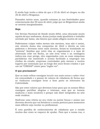 E ainda hoje tenho a ideia de que o 25 de Abril só chegou no dia
26 de abril a Bragança.
Passados tantos anos, quando estamos já nas festividades para
comemoração dos 50 anos de abril, julgo que os Brigantinos ainda
se sentem marginalizados.
Hoje.
Um Serviço Nacional de Saúde muito débil, uma educação muito
aquém do que sonhamos, duma justiça nada igualitária e trabalho
nivelado por baixo, são fatores que ainda afligem muitos de nós.
Poderíamos culpar todos menos nós mesmos, mas não é assim,
nós através duma das conquistas de Abril o direito ao voto
podemos e devemos estar mais atentos, foram-se instalando no
“sistema” famílias que entre elas se organizaram e a taxa de
abstenção sobe em flecha, ao não irem votar e as sondagens
indica-nos esse perigo, eles organizados com as suas máquinas
partidárias vão mantendo o acesso facilitado a empregos nas
chefias do estado, empresas controladas pelo mesmo e muitos
lugares por nomeação que ao longo dos anos foram criados e que
um tal “CRESAP” existe para “inglês ver”.
O que precisamos?
Que os mais velhos consigam incutir nos mais novos o saber viver
em comunidade e o passar de valores de cidadania de forma que
os vindouros consigam levar a bom porto os interesses da
Coletividade.
São por estes valores que devemos lutar para que os nossos filhos
consigam partilhar alegrias e tristezas, mas que se tornem
maduros e mais sociáveis e porque não dizer integrados no seio
onde residem.
Disfrutar uma vitória no seu clube ou juntar forças e animo nas
derrotas decerto que vai fortalecer a nossa postura para momentos
mais difíceis seja escolar ou profissional.
É esta partilha de conhecimentos de cidadania que o estado
muitas das vezes se esquece de ajudar. Para que a nossa rua, o
 
