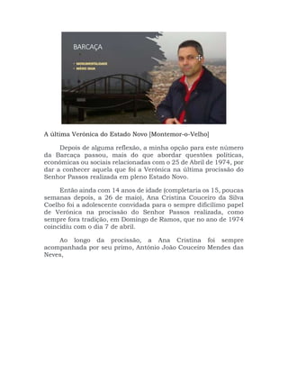 A última Verónica do Estado Novo [Montemor-o-Velho]
Depois de alguma reflexão, a minha opção para este número
da Barcaça passou, mais do que abordar questões políticas,
económicas ou sociais relacionadas com o 25 de Abril de 1974, por
dar a conhecer aquela que foi a Verónica na última procissão do
Senhor Passos realizada em pleno Estado Novo.
Então ainda com 14 anos de idade (completaria os 15, poucas
semanas depois, a 26 de maio), Ana Cristina Couceiro da Silva
Coelho foi a adolescente convidada para o sempre dificílimo papel
de Verónica na procissão do Senhor Passos realizada, como
sempre fora tradição, em Domingo de Ramos, que no ano de 1974
coincidiu com o dia 7 de abril.
Ao longo da procissão, a Ana Cristina foi sempre
acompanhada por seu primo, António João Couceiro Mendes das
Neves,
 