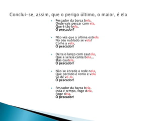 Pescador da barca bela,Onde vais pescar com ela,Que é tão bela,Ó pescador?Não vês que a última estrelaNo céu nublado se vela?Colhe a vela,Ó pescador!Deita o lanço com cautela,Que a sereia canta bela...Mas cautela,Ó pescador!Não se enrede a rede nela,Que perdido é remo e velaSó de vê-la,Ó pescador!Pescador da barca bela,Inda é tempo, foge dela,Foge dela,Ó pescador!Conclui-se, assim, que o perigo último, o maior, é ela