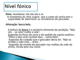 Nível fónicoRima: monótona: ela/ela/ela e or.  A monotonia da rima sugere  que o canto da sereia tem a capacidade de adormecer as resistências do pescador. Aliteração: barcabela.   A beleza da barca é o primeiro elemento de perdição. "Não vês… se vela?/Colhe a vela".   Sugestão da força do aviso e do pedido do sujeito poético. "Deita o laço com cautela! Que… canta bela".    Sugestão do cuidado que o pescador devia ter. "Não se enrede a rede nela… remo…"    Sugestão do enredo do pescador nas malhas da rede da sereia, tecida pelo seu canto