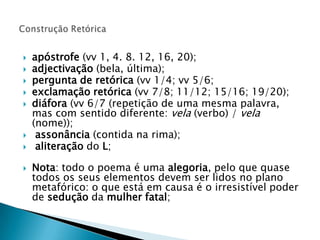 apóstrofe(vv 1, 4. 8. 12, 16, 20); adjectivação(bela, última); pergunta de retórica (vv 1/4; vv 5/6; exclamação retórica (vv 7/8; 11/12; 15/16; 19/20); diáfora(vv 6/7 (repetição de uma mesma palavra, mas com sentido diferente: vela (verbo) / vela (nome));assonância (contida na rima);aliteração do L;Nota: todo o poema é uma alegoria, pelo que quase todos os seus elementos devem ser lidos no plano metafórico: o que está em causa é o irresistível poder de sedução da mulher fatal;Construção Retórica