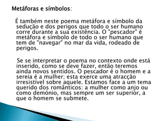 Metáforas e símbolos:  É também neste poema metáfora e símbolo da sedução e dos perigos que todo o ser humano corre durante a sua existência. O "pescador" é metáfora e símbolo de todo o ser humano que tem de "navegar" no mar da vida, rodeado de perigos.   Se se interpretar o poema no contexto onde está inserido, como se deve fazer, então teremos ainda novos sentidos. O pescador é o homem e a sereia é a mulher; esta exerce uma atracção irresistível sobre aquele. Estamos face a um tema querido dos românticos: a mulher como anjo ou como demónio, mas sempre um ser superior, a que o homem se submete.