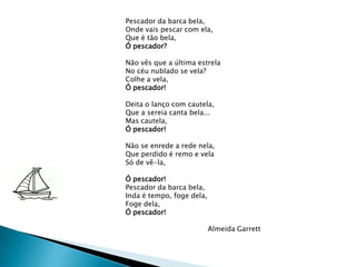 Pescador da barca bela,Onde vais pescar com ela,Que é tão bela,Ó pescador?Não vês que a última estrelaNo céu nublado se vela?Colhe a vela,Ó pescador!Deita o lanço com cautela,Que a sereia canta bela...Mas cautela,Ó pescador!Não se enrede a rede nela,Que perdido é remo e velaSó de vê-la,Ó pescador!Pescador da barca bela,Inda é tempo, foge dela,Foge dela,Ó pescador!                                     Almeida Garrett
