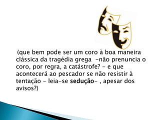    (que bem pode ser um coro à boa maneira clássica da tragédia grega  -não prenuncia o coro, por regra, a catástrofe? - e que acontecerá ao pescador se não resistir à tentação - leia-se sedução- , apesar dos avisos?)