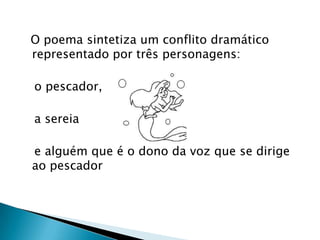   O poema sintetiza um conflito dramático representado por três personagens:    o pescador,   a sereia   e alguém que é o dono da voz que se dirige ao pescador 