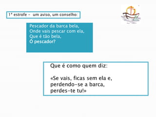 1ª estrofe -  um aviso, um conselho:Pescador da barca bela,Onde vais pescar com ela,Que é tão bela,Ó pescador?Que é como quem diz:  «Se vais, ficas sem ela e,perdendo-se a barca,  perdes-te tu!»