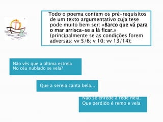   Todo o poema contém os pré-requisitos de um texto argumentativo cuja tese pode muito bem ser: «Barco que vá para o mar arrisca-se a lá ficar.» (principalmente se as condições forem adversas: vv 5/6; v 10; vv 13/14); Não vês que a última estrelaNo céu nublado se vela? Que a sereia canta bela... Não se enrede a rede nela,Que perdido é remo e vela