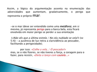 Assim, a lógica da argumentação assenta na enumeração das adversidades que aumentam, gradativamente, o perigo que representa o próprio mar:se o mar (deve ser entendido como uma metáfora), em si mesmo, já representa perigo para a barca bela, esta ficará envolvida em maior perigo se perder a sua orientação («Não vês que a última estrela / No céu nublado se vela?» (vv 5/6) - a ausência de luz retira a clarividência ao pescador, facilitando a perigosidade);	por isso: «Colhe a vela, / Ó pescador!»mas, se o não fizeres, se não tiveres a força, a coragem para o fazer, para resistir, «Deita o lanço com cautela...»