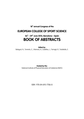 th

18 annual Congress of the

EUROPEAN COLLEGE OF SPORT SCIENCE
th

th

26 - 29 June 2013, Barcelona – Spain

BOOK OF ABSTRACTS
Edited by:
Balagué, N., Torrents, C., Vilanova, A., Cadefau, J., Tarragó, R., Tsolakidis, E.

Hosted by the:
National Institute of Physical Education of Catalonia (INEFC)

ISBN 978-84-695-7786-8

 