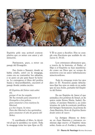 Espíritu pide una actitud contem-
plativa que es mirar con amor y ad-
miración.
	 Parémonos, pues, a mirar un
pasaje del Evangelio:
	 Fue Jesús a Nazaret, donde se
había criado, entró en la sinagoga,
como era su costumbre los sábados,
y se puso en pie para hacer la lectu-
ra. Le entregaron el libro del profeta
Isaías y desenrollándolo, encontró el
pasaje donde estaba escrito:
El Espíritu del Señor está sobre
mí,
porque él me ha ungido.
Me ha enviado para anunciar el
Evangelio a los pobres,
para anunciar a los cautivos la
libertad,
y a los ciegos, la vista.
Para dar libertad a los oprimidos;
para anunciar el año de gracia del
Señor.
	 Y, enrollando el libro, lo devol-
vió al que le ayudaba y se sentó. Toda
la sinagoga tenía los ojos fijos en Él.
Y Él se puso a decirles: Hoy se cum-
ple esta Escritura que acabáis de oír.
Lucas 4, 16-21.
	 Los cristianos afirmamos que,
a través de la historia, el Padre, el
Hijo y el Espíritu se han manifesta-
do como un Dios que se ocupa de
nosotros con un amor infinitamente
misericordioso.
	 Toda la sinagoga tenía los ojos
fijos en Él. Nosotros jamás debería-
mos fijar los ojos en nada ni en nadie
que no sea Jesús, portador del Espíri-
tu del Señor.
	 Es ese Espíritu de Amor el que
animaba a los profetas de Israel, es de
quien están llenos María, Isabel, Za-
carías, el anciano Simeón y, ya como
término de toda la corriente profética
del Antiguo Testamento, la persona de
Juan Bautista, lleno de Espíritu Santo
desde antes de nacer.
	 La Antigua Alianza se detie-
ne en Juan Bautista y entonces co-
mienza algo nuevo: el Espíritu viene
sobre Jesús en el Jordán y, después,
 