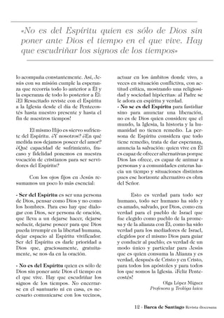lo acompaña constantemente. Así, Je-
sús con su misión cumple la esperan-
za que recorría todo lo anterior a Él y
la esperanza de todo lo posterior a Él:
¡El Resucitado reviste con el Espíritu
a la Iglesia desde el día de Pentecos-
tés hasta nuestro presente y hasta el
fin de nuestros tiempos!
	 El mismo Hijo es siervo sufrien-
te del Espíritu. ¿Y nosotros? ¿En qué
medida nos dejamos poseer del amor?
¿Qué capacidad de sufrimiento, fra-
caso y fidelidad ponemos en nuestra
vocación de cristianos para ser servi-
dores del Espíritu?
	 Con los ojos fijos en Jesús re-
sumamos un poco lo más esencial:
- Ser del Espíritu es ser una persona
de Dios, pensar como Dios y no como
los hombres. Para eso hay que dialo-
gar con Dios, ser persona de oración,
que lleva a un dejarse hacer, dejarse
seducir, dejarse poseer para que Dios
pueda irrumpir en la libertad humana,
dejar espacio al Espíritu vivificador.
Ser del Espíritu es darle prioridad a
Dios que, graciosamente, gratuita-
mente, se nos da en la oración.
- No es del Espíritu quien es sólo de
Dios sin poner ante Dios el tiempo en
el que vive. Hay que escudriñar los
signos de los tiempos. No encerrar-
se en el santuario ni en casa, es ne-
cesario comunicarse con los vecinos,
actuar en los ámbitos donde vivo, a
veces en situación conflictiva, con ac-
titud crítica, mostrando una religiosi-
dad y sociedad hipócritas: al Padre se
le adora en espíritu y verdad.
- No se es del Espíritu para fastidiar
sino para anunciar una liberación,
no es de Dios quien considere que el
mundo, la Iglesia, la historia y la hu-
manidad no tienen remedio. La per-
sona de Espíritu considera que todo
tiene remedio, trata de dar esperanza,
anuncia la salvación: quien vive en Él
es capaz de ofrecer alternativas porque
Dios las ofrece, es capaz de animar a
personas y a comunidades enteras ha-
cia un tiempo y situaciones distintos
pues ese horizonte alternativo es obra
del Señor.
	 Esto es verdad para todo ser
humano, todo ser humano ha sido y
es amado, salvado, por Dios, como era
verdad para el pueblo de Israel que
fue elegido como pueblo de la prome-
sa y de la alianza con Él, como ha sido
verdad para los mediadores de Israel,
elegidos por el mismo Dios para guiar
y conducir al pueblo; es verdad de un
modo único y particular para Jesús
que es quien consuma la Alianza y es
verdad, después de Cristo y en Cristo,
para todos los apóstoles y para todos
los que somos la Iglesia. ¡Feliz Pente-
costés!
Olga López Míguez
Profesora y Teológa laica
 