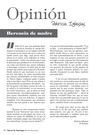 a lo que la melenuda bajita respondía “Y yo
tu hija… y nos graduamos el mismo día!!!”
Efectivamente: creo que los galones, otor-
gados desde fuera o auto impuestos, no
nos dan automáticamente la razón, y que
respetar al otro nos permite ponernos en
su lugar y poder superar las discrepancias
más fácilmente. Vale para los hijos…pero
no solo. Sorprende lo que puede ayudar
ese ejercicio de ponerse en los zapatos de
aquel a quien tenemos delante, lo reco-
miendo vivamente! (a mis hijos, también
casi cada día).
	 Y tal vez por deformación profesio-
nal, puede ser, en la maleta para la vida de
mis pequeños me gustaría que no faltase
nunca la curiosidad… entendida como el
interés por lo que ocurre alrededor, em-
pezando por las personas, claro. “Que lo
injusto no me sea indiferente”… decía la
canción, ¿verdad? Pues eso: que se man-
tenga vivo ese gusanillo para que lo que le
pase a los otrosno nos sea completamente
ajeno, rebelión frente a la anestesia!
	 No tengo muy claro si este tipo de
herencia es de las que hay que ratificar
ante notario, creo que no…Yo por el mo-
mento he empezado a sembrar para que
sea lo más abundante posible.
Patricia Iglesias
Periodista
ablar de lo que nos gustaría dejar
a nuestros retoños se antoja pre-
maturo si pensamos en un legado material
y si (como es mi caso) una se ve como una
madre joven, qué digo, muy joven! Pero,
ahora ya en serio, si la reflexión es sobre
lo importante…sobre los valores que a una
le gustaría que quedasen en su descenden-
cia como una batería que nunca sellegase
a descargar, entonces os diría que no hay
tiempo que perder para empezar a llenarla.
Desde antes de que naciesen, yo ya sen-
tía por mis hijos un amor incondicional
que intento transmitirles en todo momen-
to. Parece lógico: cualquier padre o madre
ama a sus hijos, ¿no? Pero no me refiero a
la formulación en abstracto del afecto…ha-
blo de querer a los hijos a pesar de todo, en
la salud y la enfermedad, en los buenos y
los malos momentos, que se diría en otras
circunstancias. Incondicionalmente, aun-
que cueste entenderlos: también con sus
berrinches y con sus defectos, el paquete
completo. Creo firmemente que sentirnos
amados así nos ayuda a ser mejores per-
sonas.
	 Respeto es otro componente funda-
mental de esa “herencia” que estoy inten-
tando sembrar en mis hijos: me viene a la
cabeza un cómic de Mafalda en el que la
madre intentaba zanjar una discusión con
un contundente “porque soy tu madre!!!”…
 