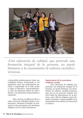 Importancia de la enseñanza
religiosa escolar
	 Una educación de calidad, que
pretende una formación integral de la
persona, no puede limitarse a la trans-
misión de saberes científico-técnicos,
sino que ha de procurar también cul-
tivar todas las dimensiones de la per-
sona, entre ellas la religiosa como ele-
mento necesario e imprescindible de la
transmisión de la cultura y la educación
en valores.
a desarrollar armónicamente todas sus
cualidades físicas, intelectuales y así
prepararse para una participación pa-
cífica y responsable en la vida social,
a elegir en libertad y responsablemen-
te entre las distintas ofertas de vida y
abrirse a su dimensión transcendente y
espiritual.
	 Este servicio, la Iglesia lo lleva a
cabo a través de múltiples medios e ins-
tituciones. Destacan la familia, la cate-
quesis en las parroquias y la enseñanza
religiosa en los centros educativos.
 