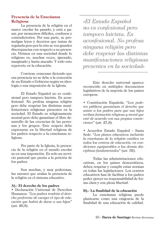 Presencia de la Enseñanza
Religiosa
	 La presencia de la religión en el
marco escolar ha pasado, y está a pa-
sar, por momentos difíciles, confusos y
contradictorios. Por una parte, se pro-
mulgan leyes y decretos que tratan de
regularla pero por la otra se ven grandes
discrepancias con respecto a su presen-
cia. Vivimos en una sociedad donde lo
religioso es, muchas veces, ignorado,
marginado y hasta atacado. Y todo esto
repercute en la educación.
	 Conviene comenzar diciendo que
esa presencia no se debe a la concesión
de un Estado o Gobierno según su ideo-
logía o una imposición de la Iglesia.
	 El Estado Español no es confe-
sional pero tampoco laicista. Es acon-
fesional. No profesa ninguna religión
pero debe respetar las distintas mani-
festaciones religiosas presentes en la
sociedad. El Estado es religiosamente
neutral pero debe garantizar el libre de-
sarrollo de las creencias de las perso-
nas y los grupos. Este respeto debe
expresarse en la libertad religiosa de
los padres respecto a la enseñanza re-
ligiosa.
	 Por parte de la Iglesia, la presen-
cia de la religión en el mundo escolar
no es una imposición. Es solo un servi-
cio pastoral que presta a la petición de
los padres.
	 Son muchas, y muy poderosas,
las razones que avalan la presencia de
la religión en el sistema educativo.
A).- El derecho de los padres
• Declaración Universal de Derechos
Humanos: “Los padres tendrán el dere-
cho preferente de escoger el tipo de edu-
cación que habrá de darse a sus hijos”
(art. 26,3).
	 Este derecho universal aparece
reconocido en múltiples documentos
legislativos de la mayoría de los países
europeos.
• Constitución Española: “Los pode-
res públicos garantizan el derecho que
asiste a los padres para que sus hijos
reciban formación religiosa y moral que
esté de acuerdo con sus propias convic-
ciones” (art. 27,3).
• Acuerdos Estado Español - Santa
Sede: “Los planes educativos incluirán
la enseñanza de la religión católica en
todos los centros de educación, en con-
diciones equiparables a las demás dis-
ciplinas fundamentales” (art. III).
	 Todas las administraciones edu-
cativas, en los países democráticos,
deben respetar y cumplir estas normas
en todas las legislaciones. Los centros
educativos han de facilitar a los padres
poder ejercer su responsabilidad de for-
ma clara y con plena libertad.
B).- La finalidad de la educación
	 La enseñanza religiosa puede
plantearse como una exigencia de la
finalidad de una educación de calidad.
 