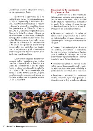 Contribuye a que la educación cumpla
mejor sus propios fines.
	 El olvido y la ignorancia de la re-
ligión tienen graves consecuencias para
la cultura en general y la memoria colec-
tiva. Nuestra cultura incluye el “hecho
religioso” e ignorarlo es analfabetismo.
Los profesores de Filosofía, Historia
del Arte o Literatura comprueban cada
día que la falta de cultura religiosa de
los alumnos es un obstáculo para expli-
car aspectos fundamentales de sus ma-
terias. Es importante tener referencias
bíblicas, de la historia del cristianismo
y del culto, que permitan identificar y
comprender los símbolos, las imáge-
nes, la arquitectura y el pensamiento
cristiana que han dejado huellas inne-
gables en nuestra cultura.
	 La cuestión religiosa debe impor-
tarnos a todos y aceptar que es posible
enseñar religión desde la laicidad tra-
tando de informar de lo que ha signi-
ficado y sigue significando la religión
en el mundo. No parece adecuado, aún
desde el punto de vista cultural, dejar a
los alumnos sin un conocimiento de las
diversas tradiciones religiosas presen-
tes en la sociedad.
Finalidad de la Enseñanza
Religiosa escolar
	 La finalidad de la Enseñanza Re-
ligiosa no es impartir una catequesis ni
proporcionar una mera cultura religio-
sa. Su objetivo fundamental es insertar
en medio de la cultura y formación que
reciben los alumnos, la savia nueva del
Evangelio. En concreto pretende:
• Promover el desarrollo de todas las
dimensiones y capacidades de la perso-
na (intelectuales, técnicas y también re-
ligiosas) para conseguir una educación
integral.
• Conocer el sentido religioso de nues-
tra cultura, sustentada y conforma-
da por creencias, costumbres, fiestas,
ritos y modos de vida que no pueden
comprenderse plenamente sin tener en
cuenta la savia del cristianismo.
• Proporcionar criterios, valores y acti-
tudes, desde la perspectiva del evange-
lio, que configuren su personalidad y le
posibiliten su inserción en la sociedad.
• Presentar el mensaje y el aconteci-
miento cristiano que haga posible la
síntesis entre la fe y la cultura, a fin de
 